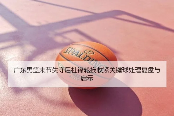 广东男篮末节失守后杜锋轮换收紧关键球处理复盘与启示